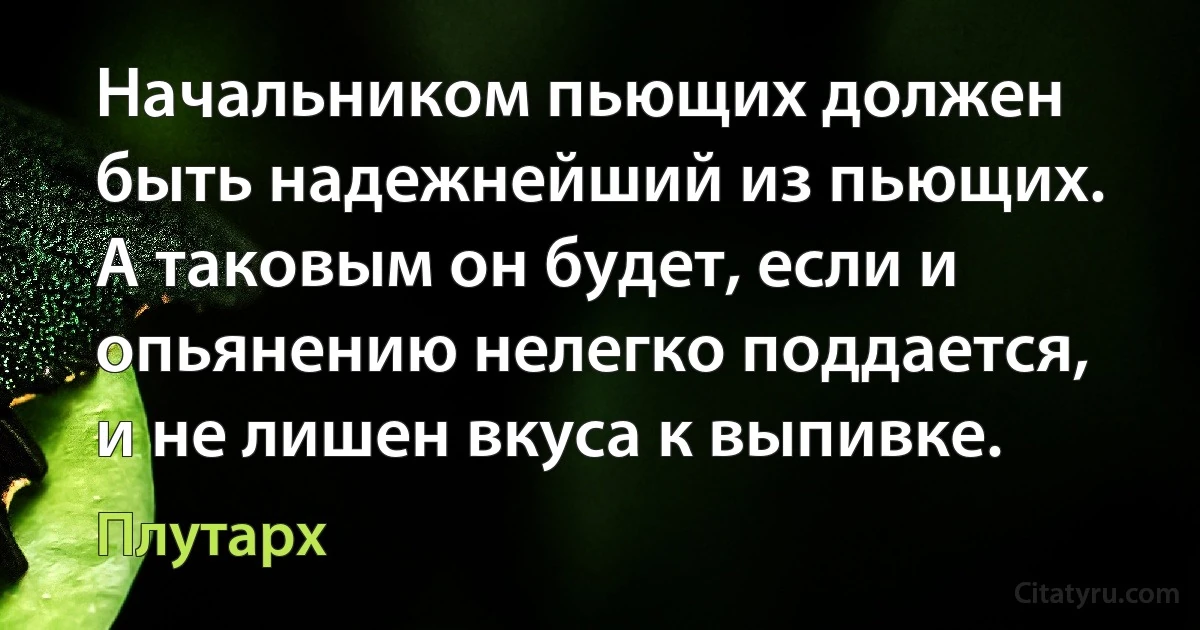 Начальником пьющих должен быть надежнейший из пьющих. А таковым он будет, если и опьянению нелегко поддается, и не лишен вкуса к выпивке. (Плутарх)