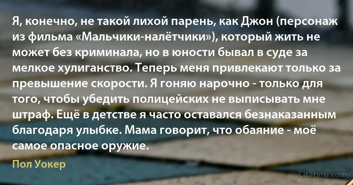 Я, конечно, не такой лихой парень, как Джон (персонаж из фильма «Мальчики-налётчики»), который жить не может без криминала, но в юности бывал в суде за мелкое хулиганство. Теперь меня привлекают только за превышение скорости. Я гоняю нарочно - только для того, чтобы убедить полицейских не выписывать мне штраф. Ещё в детстве я часто оставался безнаказанным благодаря улыбке. Мама говорит, что обаяние - моё самое опасное оружие. (Пол Уокер)