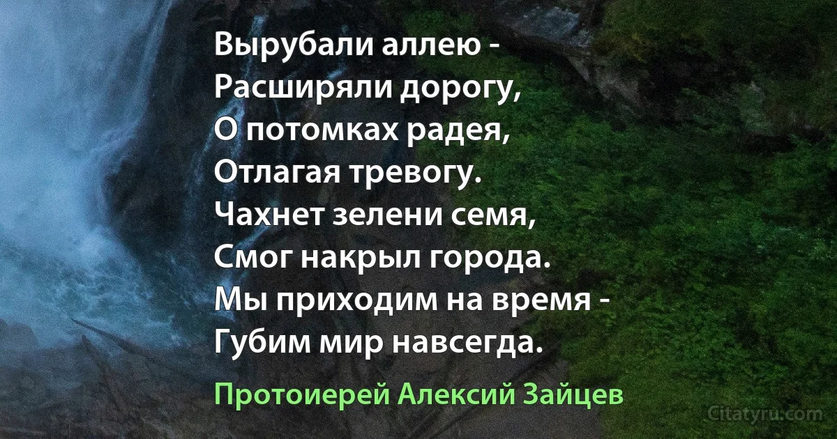 Вырубали аллею -
Расширяли дорогу,
О потомках радея,
Отлагая тревогу.
Чахнет зелени семя,
Смог накрыл города.
Мы приходим на время -
Губим мир навсегда. (Протоиерей Алексий Зайцев)