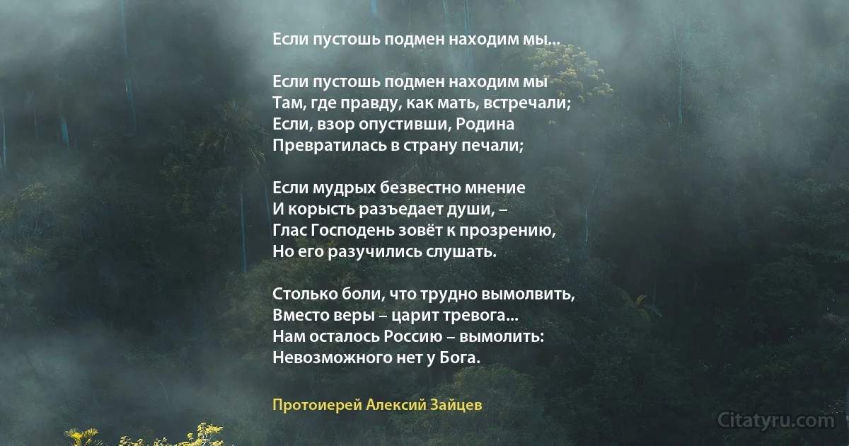 Если пустошь подмен находим мы...

Если пустошь подмен находим мы 
Там, где правду, как мать, встречали;
Если, взор опустивши, Родина
Превратилась в страну печали;

Если мудрых безвестно мнение
И корысть разъедает души, –
Глас Господень зовёт к прозрению,
Но его разучились слушать.

Столько боли, что трудно вымолвить,
Вместо веры – царит тревога...
Нам осталось Россию – вымолить: 
Невозможного нет у Бога. (Протоиерей Алексий Зайцев)