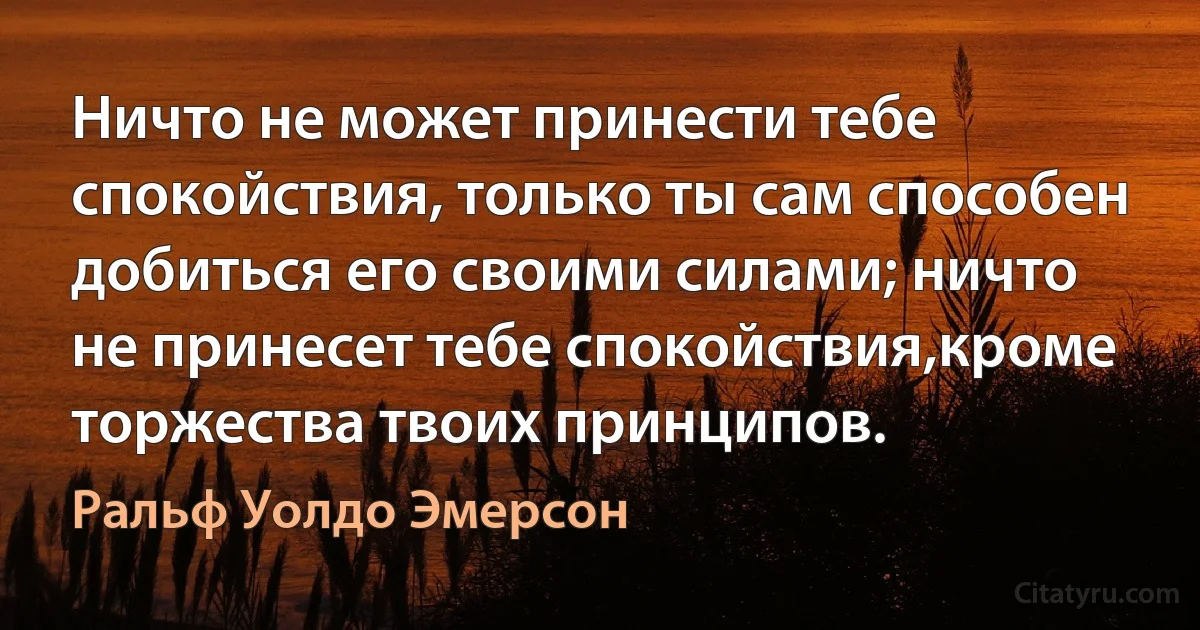 Ничто не может принести тебе спокойствия, только ты сам способен добиться его своими силами; ничто не принесет тебе спокойствия,кроме торжества твоих принципов. (Ральф Уолдо Эмерсон)