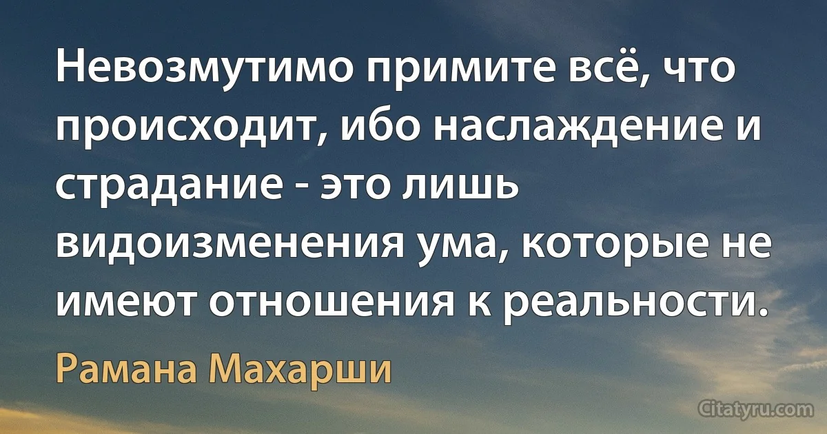 Невозмутимо примите всё, что происходит, ибо наслаждение и страдание - это лишь видоизменения ума, которые не имеют отношения к реальности. (Рамана Махарши)