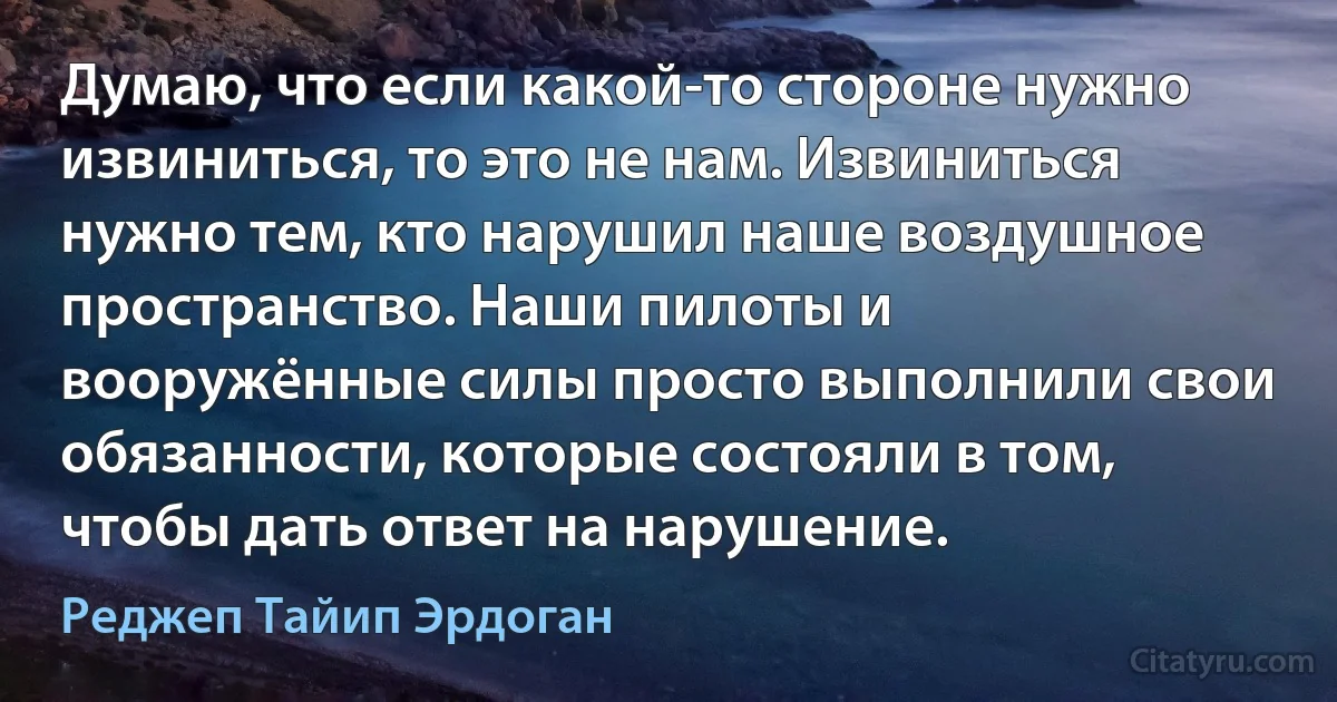 Думаю, что если какой-то стороне нужно извиниться, то это не нам. Извиниться нужно тем, кто нарушил наше воздушное пространство. Наши пилоты и вооружённые силы просто выполнили свои обязанности, которые состояли в том, чтобы дать ответ на нарушение. (Реджеп Тайип Эрдоган)