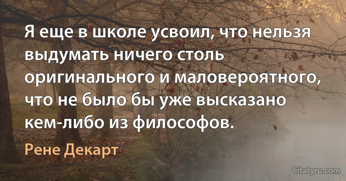 Я еще в школе усвоил, что нельзя выдумать ничего столь оригинального и маловероятного, что не было бы уже высказано кем-либо из философов. (Рене Декарт)