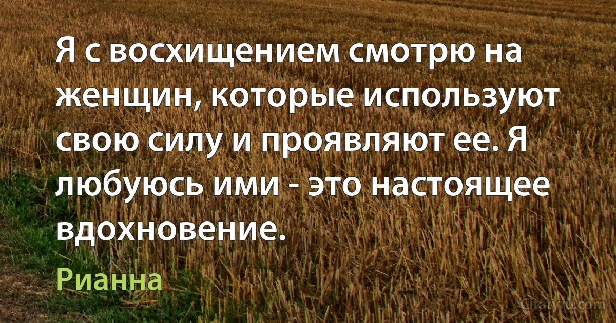 Я с восхищением смотрю на женщин, которые используют свою силу и проявляют ее. Я любуюсь ими - это настоящее вдохновение. (Рианна)