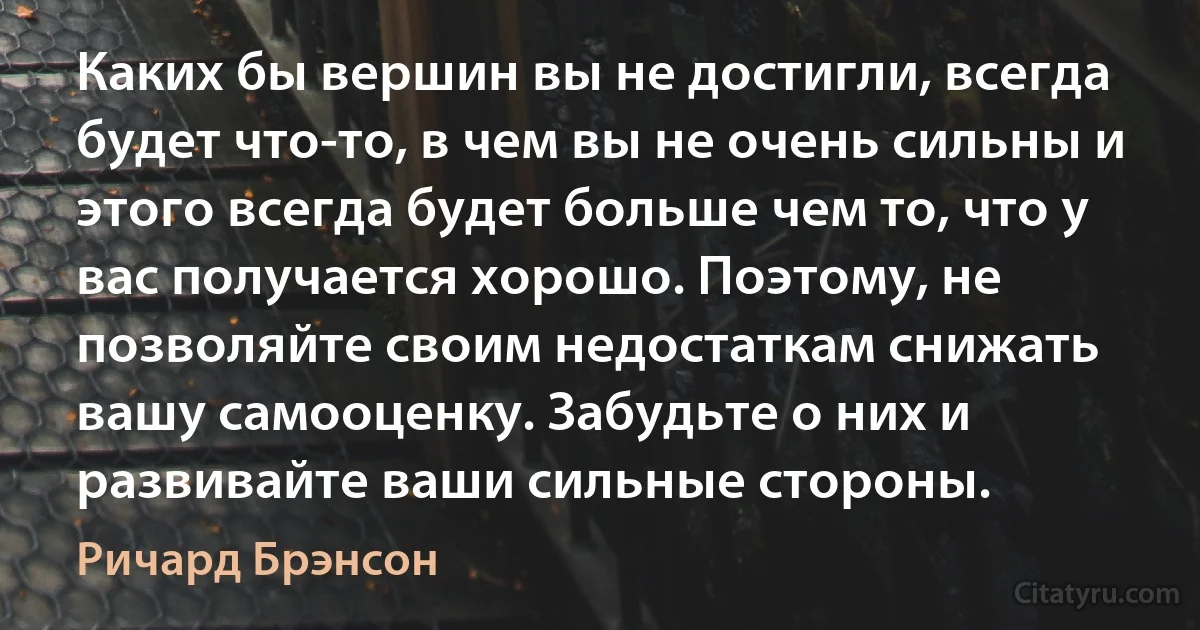 Каких бы вершин вы не достигли, всегда будет что-то, в чем вы не очень сильны и этого всегда будет больше чем то, что у вас получается хорошо. Поэтому, не позволяйте своим недостаткам снижать вашу самооценку. Забудьте о них и развивайте ваши сильные стороны. (Ричард Брэнсон)