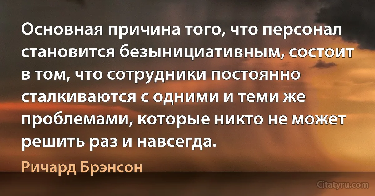 Основная причина того, что персонал становится безынициативным, состоит в том, что сотрудники постоянно сталкиваются с одними и теми же проблемами, которые никто не может решить раз и навсегда. (Ричард Брэнсон)