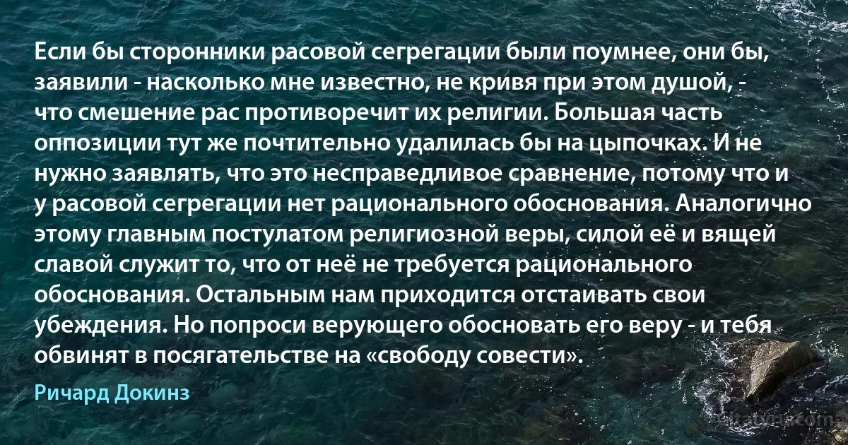 Если бы сторонники расовой сегрегации были поумнее, они бы, заявили - насколько мне известно, не кривя при этом душой, - что смешение рас противоречит их религии. Большая часть оппозиции тут же почтительно удалилась бы на цыпочках. И не нужно заявлять, что это несправедливое сравнение, потому что и у расовой сегрегации нет рационального обоснования. Аналогично этому главным постулатом религиозной веры, силой её и вящей славой служит то, что от неё не требуется рационального обоснования. Остальным нам приходится отстаивать свои убеждения. Но попроси верующего обосновать его веру - и тебя обвинят в посягательстве на «свободу совести». (Ричард Докинз)