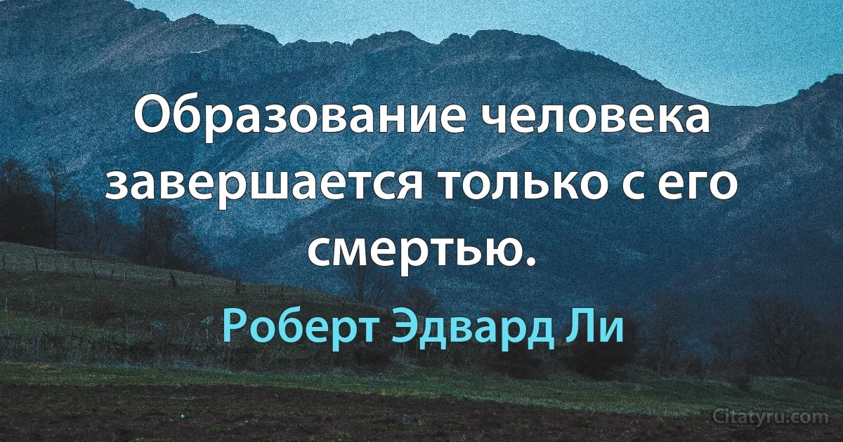 Образование человека завершается только с его смертью. (Роберт Эдвард Ли)