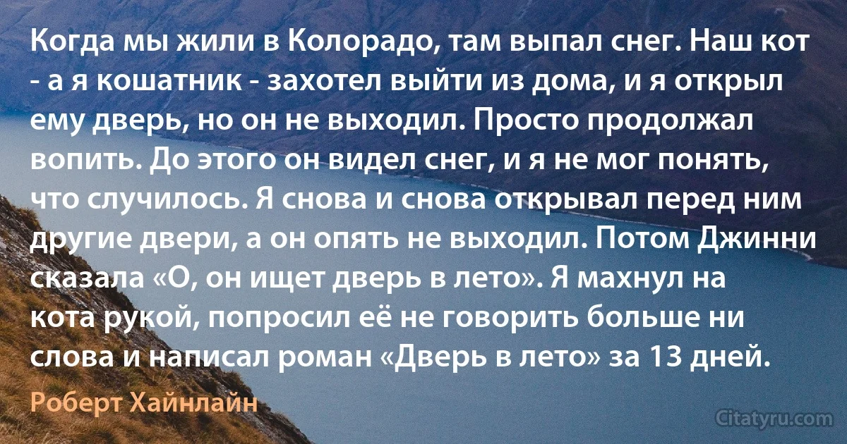 Когда мы жили в Колорадо, там выпал снег. Наш кот - а я кошатник - захотел выйти из дома, и я открыл ему дверь, но он не выходил. Просто продолжал вопить. До этого он видел снег, и я не мог понять, что случилось. Я снова и снова открывал перед ним другие двери, а он опять не выходил. Потом Джинни сказала «О, он ищет дверь в лето». Я махнул на кота рукой, попросил её не говорить больше ни слова и написал роман «Дверь в лето» за 13 дней. (Роберт Хайнлайн)