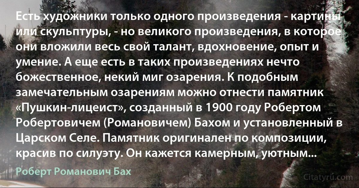 Есть художники только одного произведения - картины или скульптуры, - но великого произведения, в которое они вложили весь свой талант, вдохновение, опыт и умение. А еще есть в таких произведениях нечто божественное, некий миг озарения. К подобным замечательным озарениям можно отнести памятник «Пушкин-лицеист», созданный в 1900 году Робертом Робертовичем (Романовичем) Бахом и установленный в Царском Селе. Памятник оригинален по композиции, красив по силуэту. Он кажется камерным, уютным... (Роберт Романович Бах)