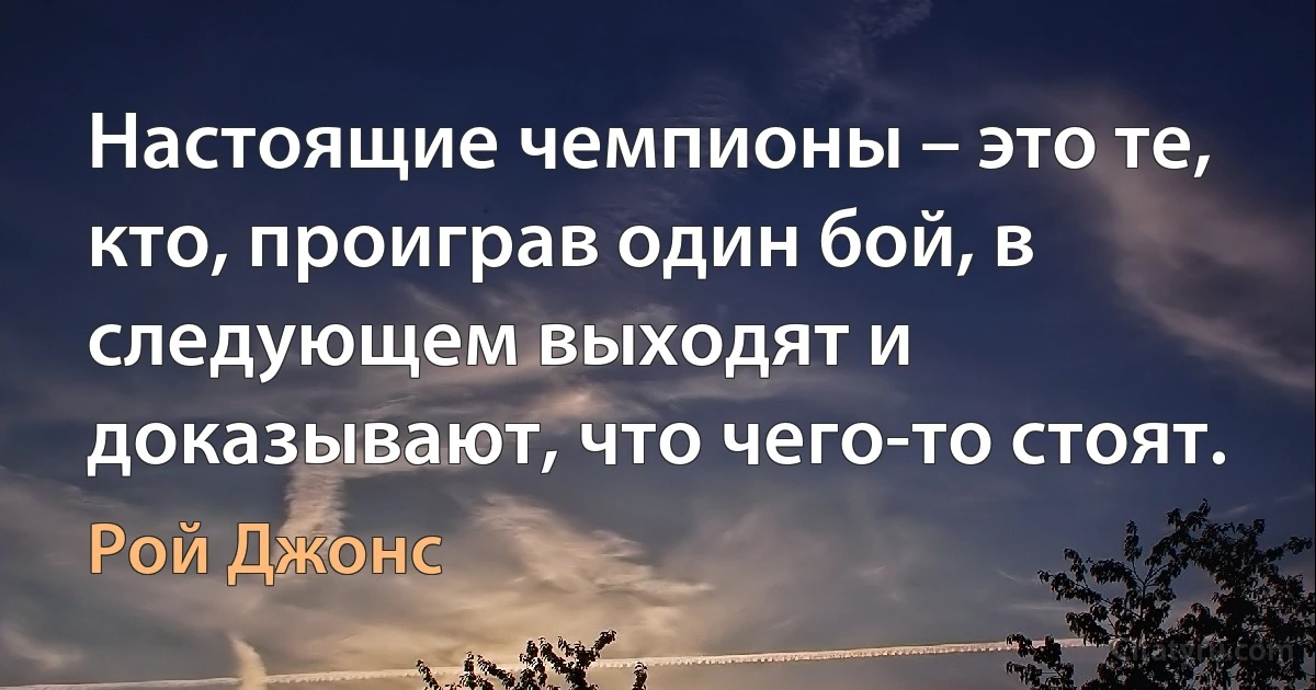 Настоящие чемпионы – это те, кто, проиграв один бой, в следующем выходят и доказывают, что чего-то стоят. (Рой Джонс)