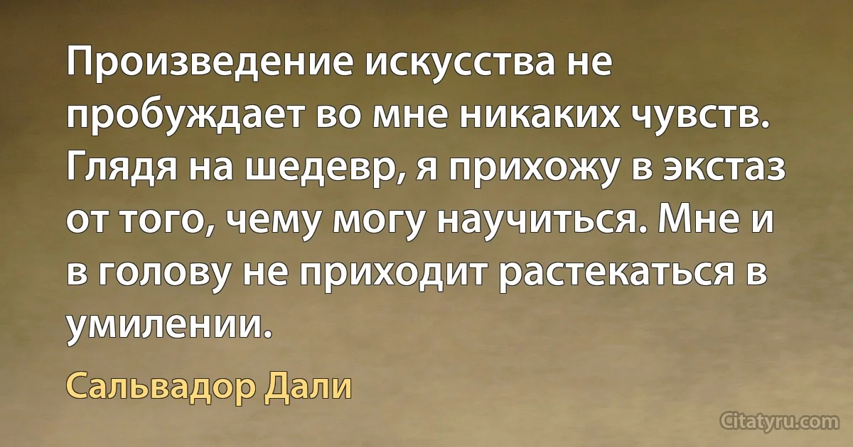 Произведение искусства не пробуждает во мне никаких чувств. Глядя на шедевр, я прихожу в экстаз от того, чему могу научиться. Мне и в голову не приходит растекаться в умилении. (Сальвадор Дали)