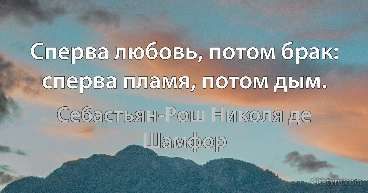 Сперва любовь, потом брак: сперва пламя, потом дым. (Себастьян-Рош Николя де Шамфор)