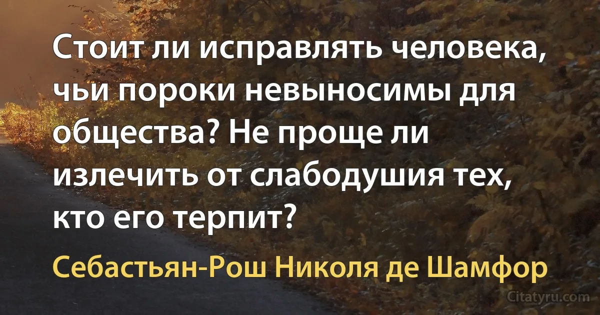 Стоит ли исправлять человека, чьи пороки невыносимы для общества? Не проще ли излечить от слабодушия тех, кто его терпит? (Себастьян-Рош Николя де Шамфор)