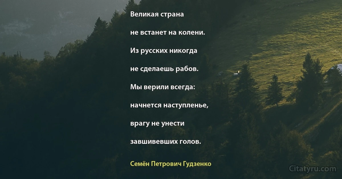 Великая страна

не встанет на колени.

Из русских никогда

не сделаешь рабов.

Мы верили всегда:

начнется наступленье,

врагу не унести

завшивевших голов. (Семён Петрович Гудзенко)