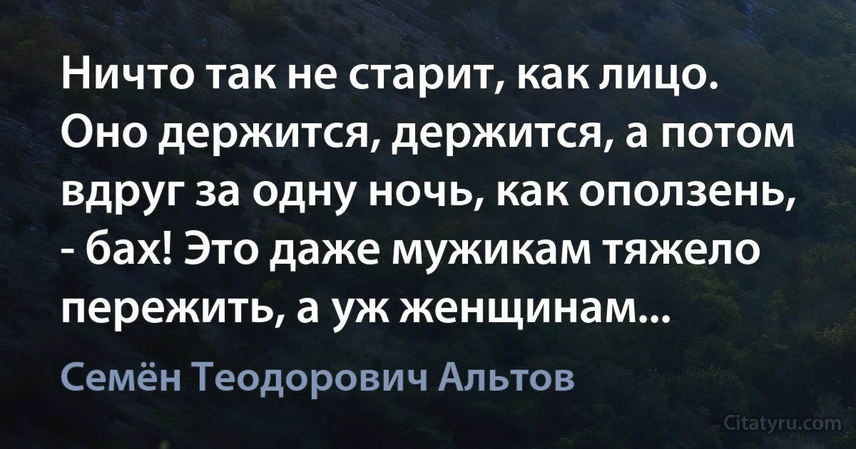 Ничто так не старит, как лицо. Оно держится, держится, а потом вдруг за одну ночь, как оползень, - бах! Это даже мужикам тяжело пережить, а уж женщинам... (Семён Теодорович Альтов)