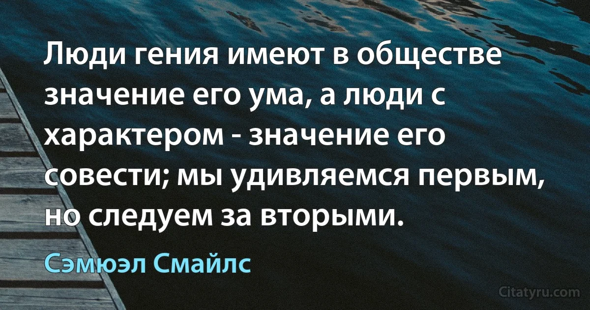 Люди гения имеют в обществе значение его ума, а люди с характером - значение его совести; мы удивляемся первым, но следуем за вторыми. (Сэмюэл Смайлс)