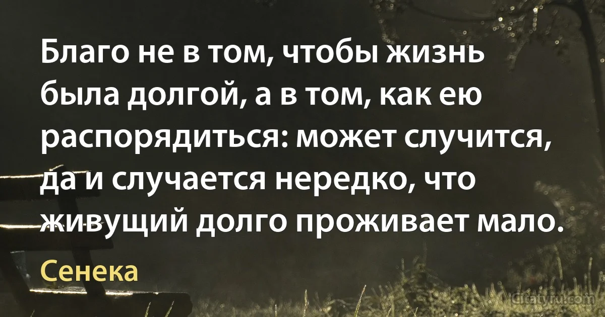 Благо не в том, чтобы жизнь была долгой, а в том, как ею распорядиться: может случится, да и случается нередко, что живущий долго проживает мало. (Сенека)