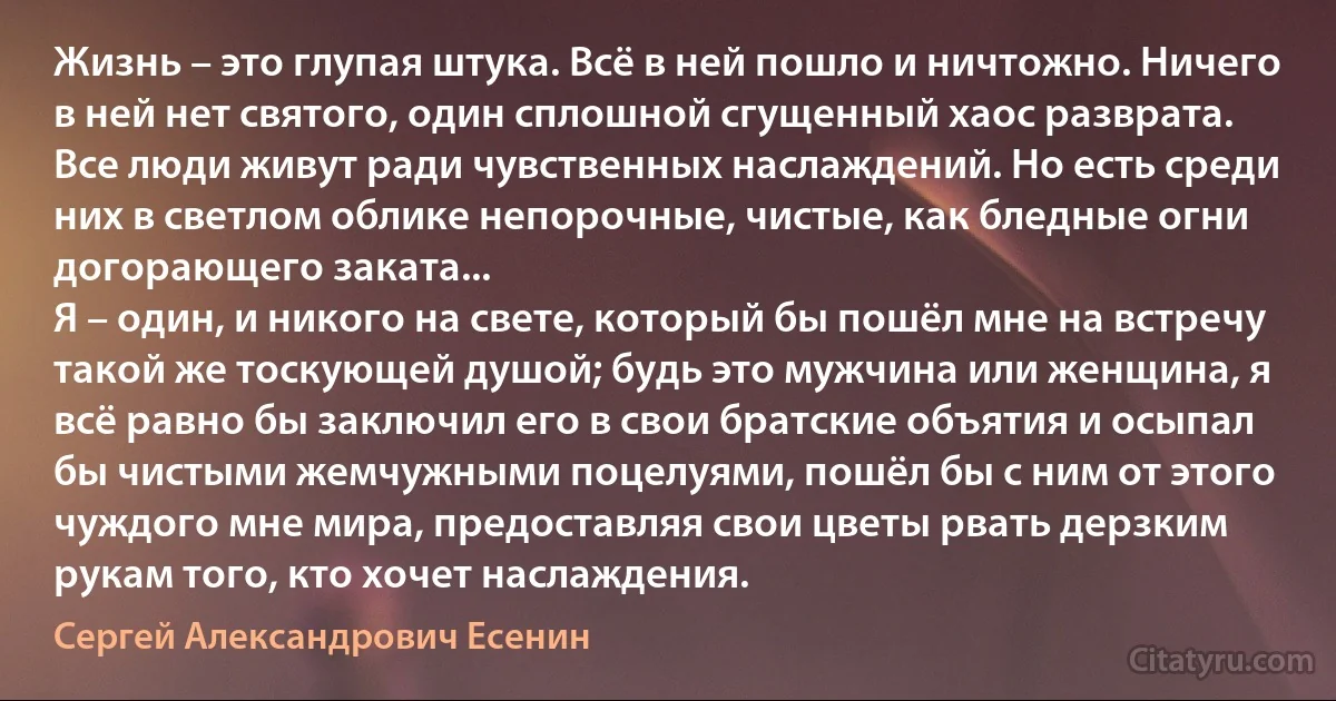 Жизнь – это глупая штука. Всё в ней пошло и ничтожно. Ничего в ней нет святого, один сплошной сгущенный хаос разврата. Все люди живут ради чувственных наслаждений. Но есть среди них в светлом облике непорочные, чистые, как бледные огни догорающего заката...
Я – один, и никого на свете, который бы пошёл мне на встречу такой же тоскующей душой; будь это мужчина или женщина, я всё равно бы заключил его в свои братские объятия и осыпал бы чистыми жемчужными поцелуями, пошёл бы с ним от этого чуждого мне мира, предоставляя свои цветы рвать дерзким рукам того, кто хочет наслаждения. (Сергей Александрович Есенин)