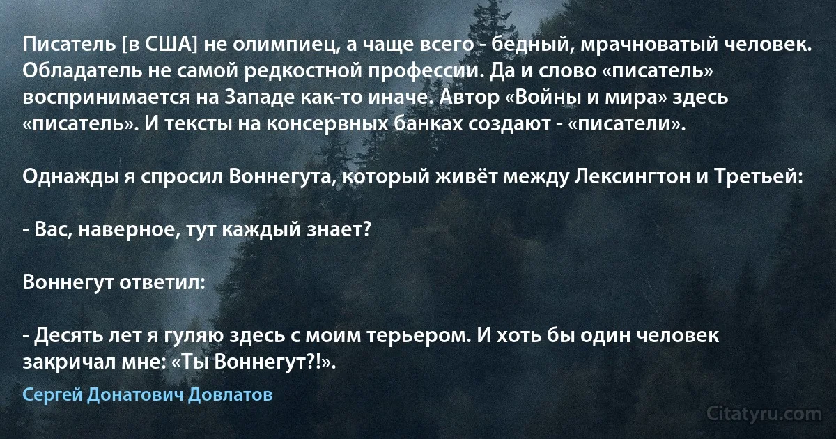 Писатель [в США] не олимпиец, а чаще всего - бедный, мрачноватый человек. Обладатель не самой редкостной профессии. Да и слово «писатель» воспринимается на Западе как-то иначе. Автор «Войны и мира» здесь «писатель». И тексты на консервных банках создают - «писатели».

Однажды я спросил Воннегута, который живёт между Лексингтон и Третьей:

- Вас, наверное, тут каждый знает?

Воннегут ответил:

- Десять лет я гуляю здесь с моим терьером. И хоть бы один человек закричал мне: «Ты Воннегут?!». (Сергей Донатович Довлатов)