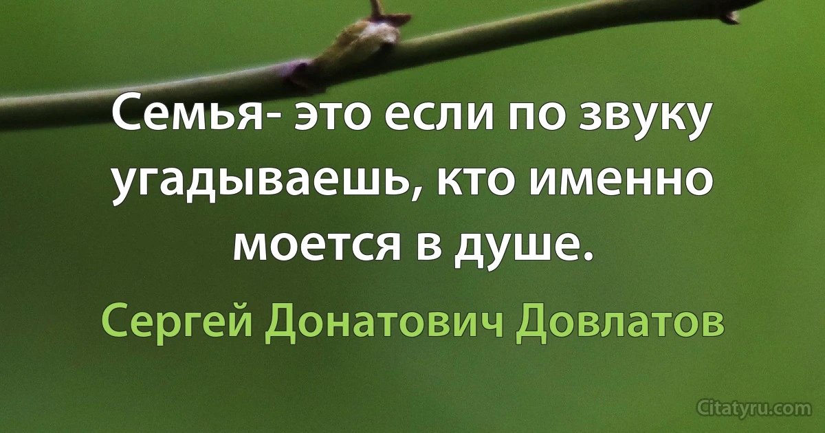 Семья- это если по звуку угадываешь, кто именно моется в душе. (Сергей Донатович Довлатов)