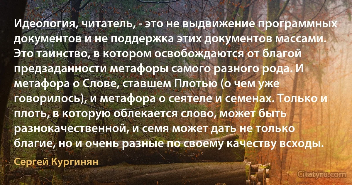 Идеология, читатель, - это не выдвижение программных документов и не поддержка этих документов массами. Это таинство, в котором освобождаются от благой предзаданности метафоры самого разного рода. И метафора о Слове, ставшем Плотью (о чем уже говорилось), и метафора о сеятеле и семенах. Только и плоть, в которую облекается слово, может быть разнокачественной, и семя может дать не только благие, но и очень разные по своему качеству всходы. (Сергей Кургинян)