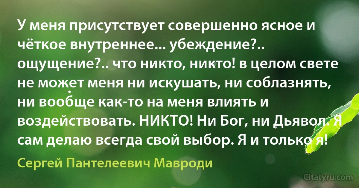 У меня присутствует совершенно ясное и чёткое внутреннее... убеждение?.. ощущение?.. что никто, никто! в целом свете не может меня ни искушать, ни соблазнять, ни вообще как-то на меня влиять и воздействовать. НИКТО! Ни Бог, ни Дьявол. Я сам делаю всегда свой выбор. Я и только я! (Сергей Пантелеевич Мавроди)