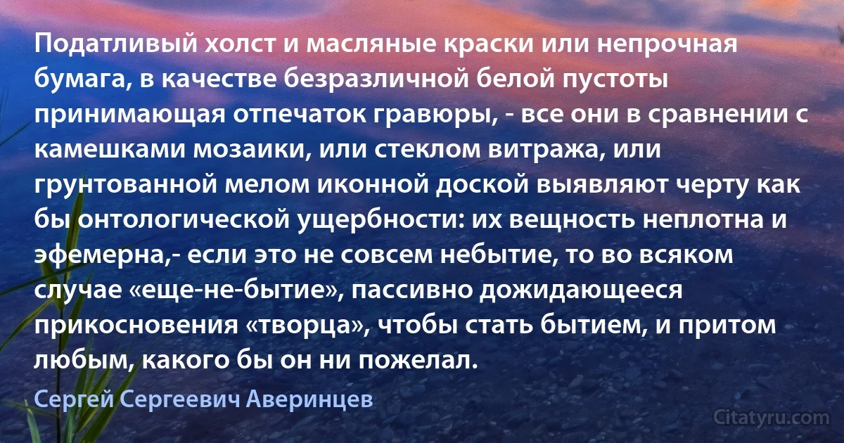 Податливый холст и масляные краски или непрочная бумага, в качестве безразличной белой пустоты принимающая отпечаток гравюры, - все они в сравнении с камешками мозаики, или стеклом витража, или грунтованной мелом иконной доской выявляют черту как бы онтологической ущербности: их вещность неплотна и эфемерна,- если это не совсем небытие, то во всяком случае «еще-нe-бытие», пассивно дожидающееся прикосновения «творца», чтобы стать бытием, и притом любым, какого бы он ни пожелал. (Сергей Сергеевич Аверинцев)