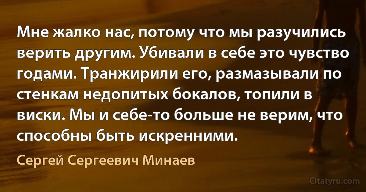 Мне жалко нас, потому что мы разучились верить другим. Убивали в себе это чувство годами. Транжирили его, размазывали по стенкам недопитых бокалов, топили в виски. Мы и себе-то больше не верим, что способны быть искренними. (Сергей Сергеевич Минаев)