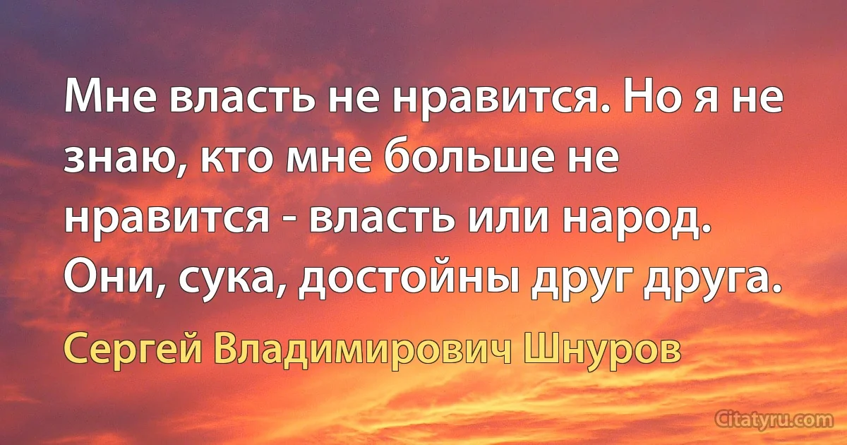 Мне власть не нравится. Но я не знаю, кто мне больше не нравится - власть или народ. Они, сука, достойны друг друга. (Сергей Владимирович Шнуров)