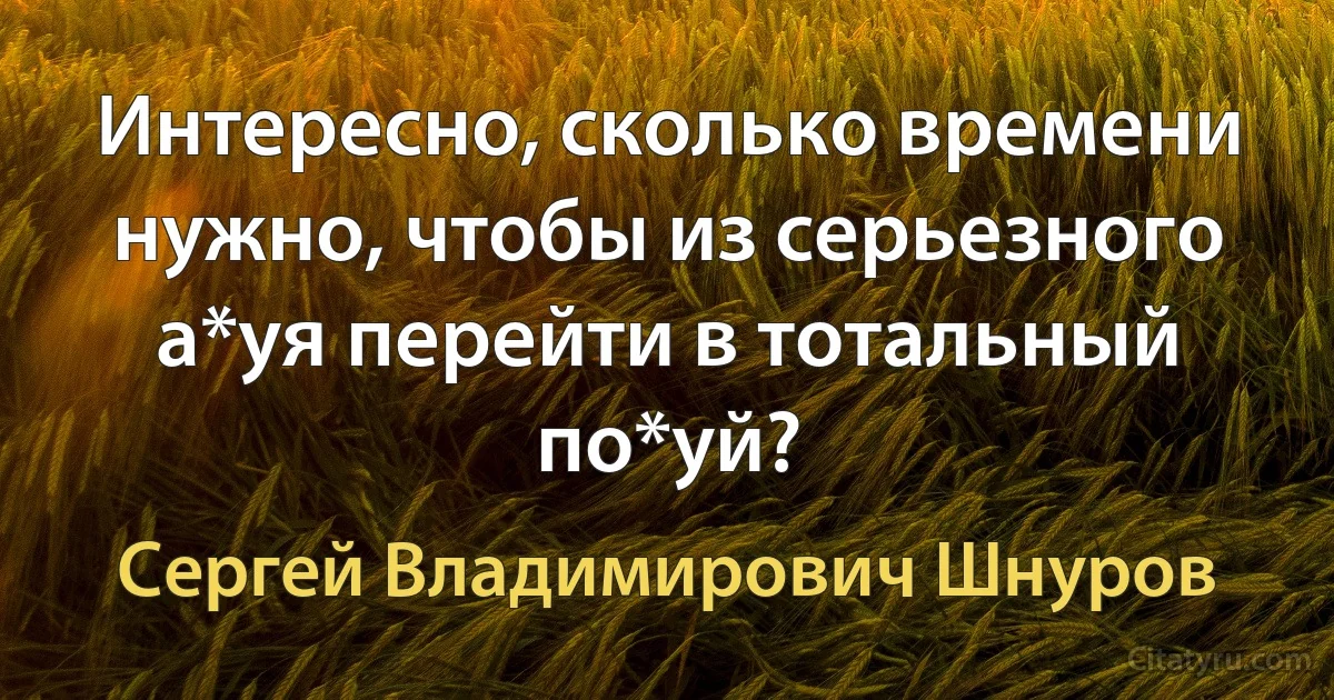 Интересно, сколько времени нужно, чтобы из серьезного а*уя перейти в тотальный по*уй? (Сергей Владимирович Шнуров)