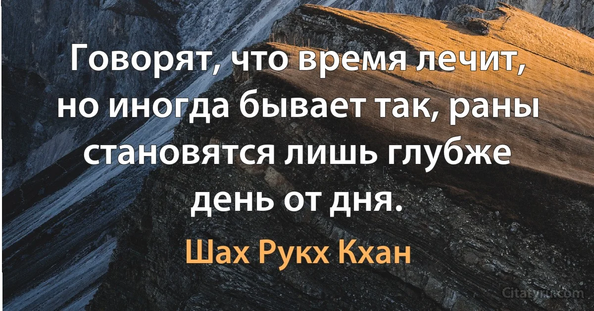 Говорят, что время лечит, но иногда бывает так, раны становятся лишь глубже день от дня. (Шах Рукх Кхан)