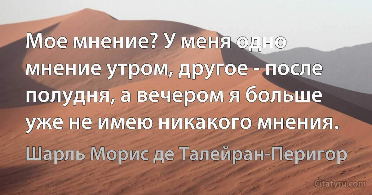 Мое мнение? У меня одно мнение утром, другое - после полудня, а вечером я больше уже не имею никакого мнения. (Шарль Морис де Талейран-Перигор)