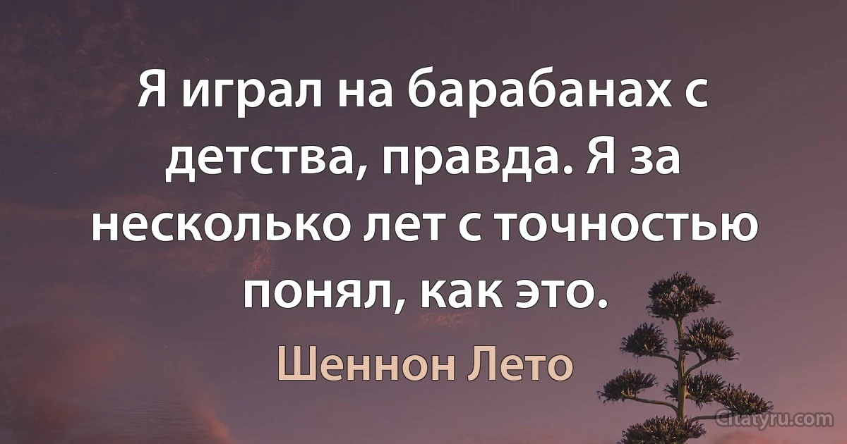 Я играл на барабанах с детства, правда. Я за несколько лет с точностью понял, как это. (Шеннон Лето)