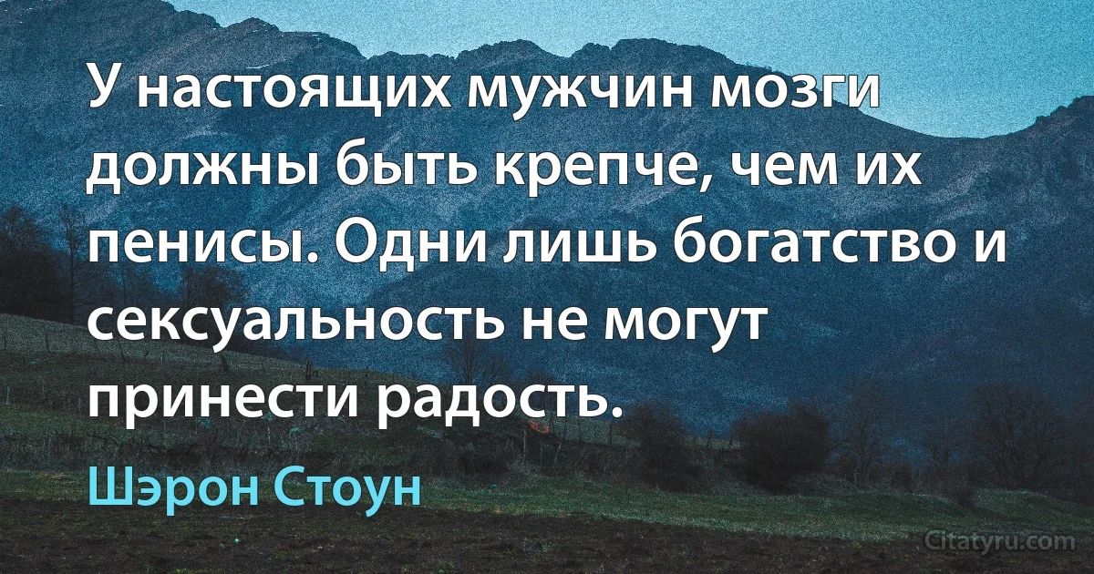 У настоящих мужчин мозги должны быть крепче, чем их пенисы. Одни лишь богатство и сексуальность не могут принести радость. (Шэрон Стоун)