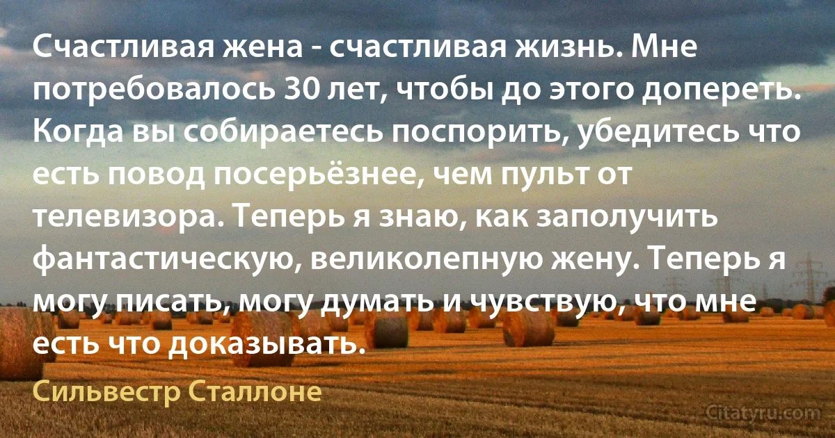 Счастливая жена - счастливая жизнь. Мне потребовалось 30 лет, чтобы до этого допереть. Когда вы собираетесь поспорить, убедитесь что есть повод посерьёзнее, чем пульт от телевизора. Теперь я знаю, как заполучить фантастическую, великолепную жену. Теперь я могу писать, могу думать и чувствую, что мне есть что доказывать. (Сильвестр Сталлоне)