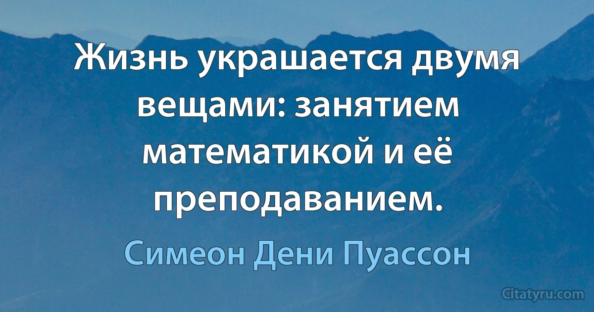 Жизнь украшается двумя вещами: занятием математикой и её преподаванием. (Симеон Дени Пуассон)