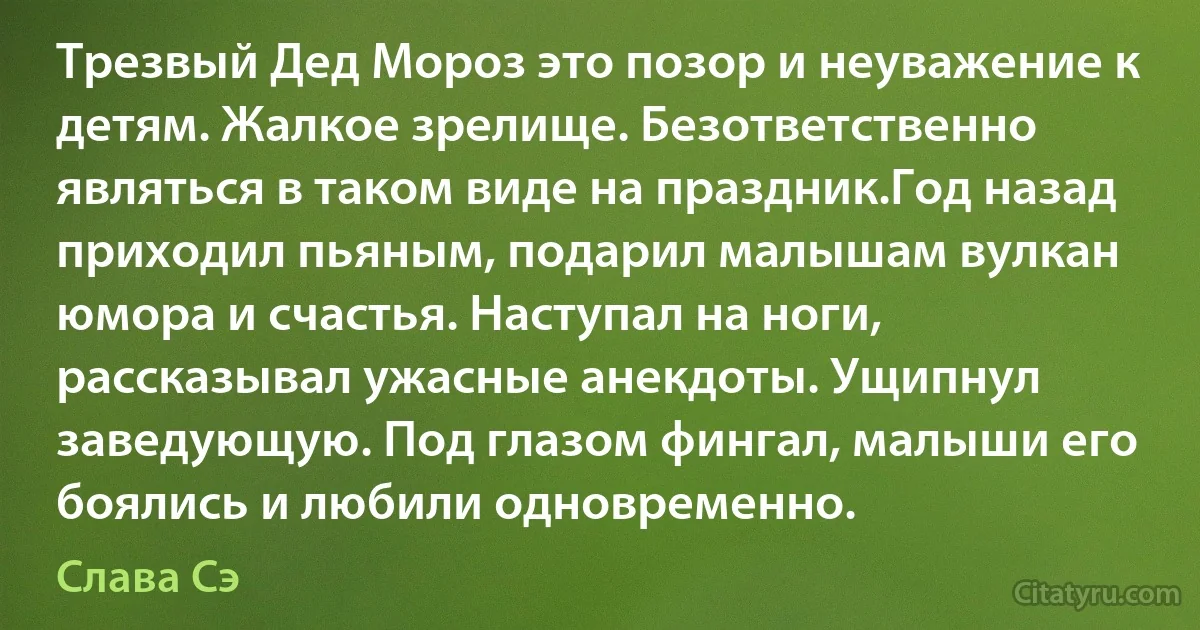 Трезвый Дед Мороз это позор и неуважение к детям. Жалкое зрелище. Безответственно являться в таком виде на праздник.Год назад приходил пьяным, подарил малышам вулкан юмора и счастья. Наступал на ноги, рассказывал ужасные анекдоты. Ущипнул заведующую. Под глазом фингал, малыши его боялись и любили одновременно. (Слава Сэ)