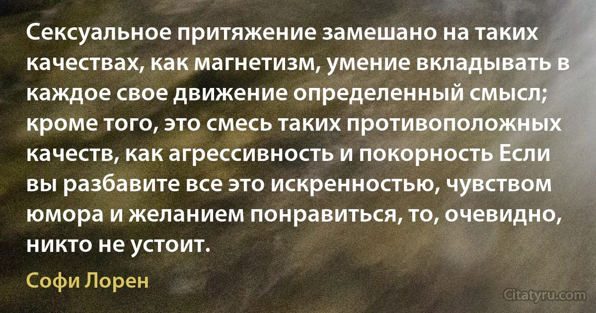 Сексуальное притяжение замешано на таких качествах, как магнетизм, умение вкладывать в каждое свое движение определенный смысл; кроме того, это смесь таких противоположных качеств, как агрессивность и покорность Если вы разбавите все это искренностью, чувством юмора и желанием понравиться, то, очевидно, никто не устоит. (Софи Лорен)