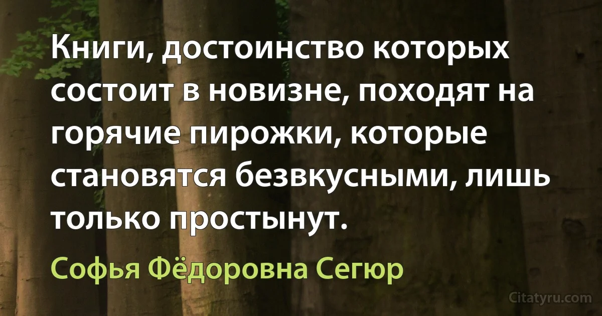 Книги, достоинство которых состоит в новизне, походят на горячие пирожки, которые становятся безвкусными, лишь только простынут. (Софья Фёдоровна Сегюр)