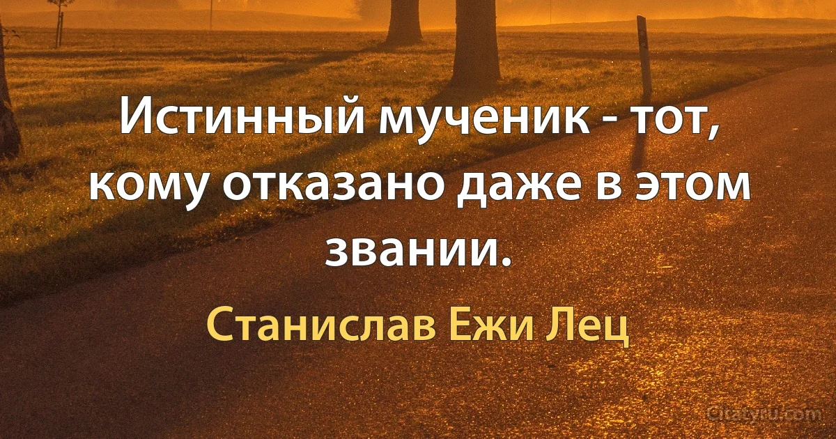 Истинный мученик - тот, кому отказано даже в этом звании. (Станислав Ежи Лец)