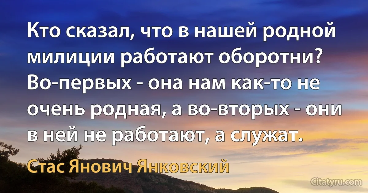 Кто сказал, что в нашей родной милиции работают оборотни? Во-первых - она нам как-то не очень родная, а во-вторых - они в ней не работают, а служат. (Стас Янович Янковский)