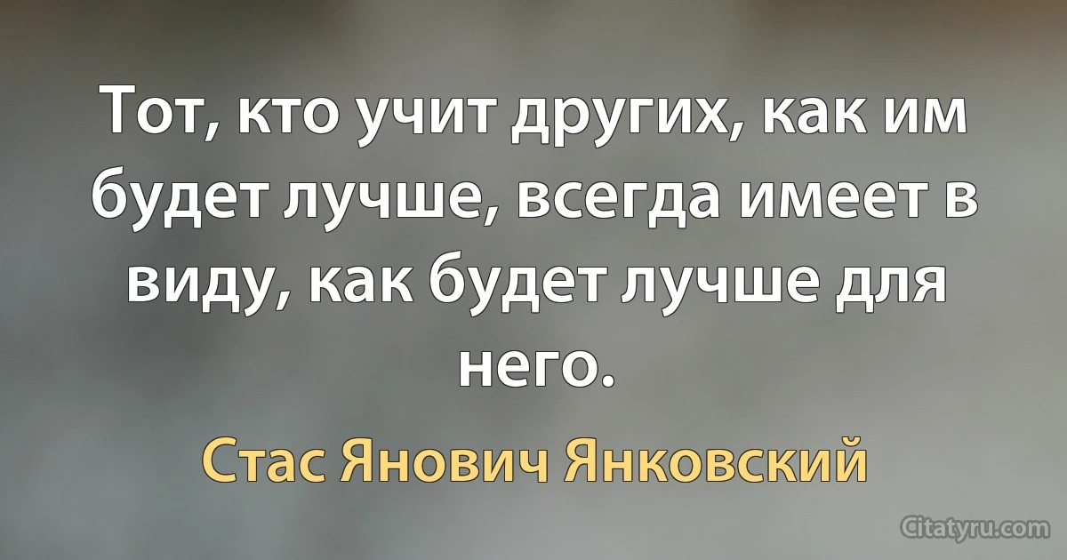 Тот, кто учит других, как им будет лучше, всегда имеет в виду, как будет лучше для него. (Стас Янович Янковский)