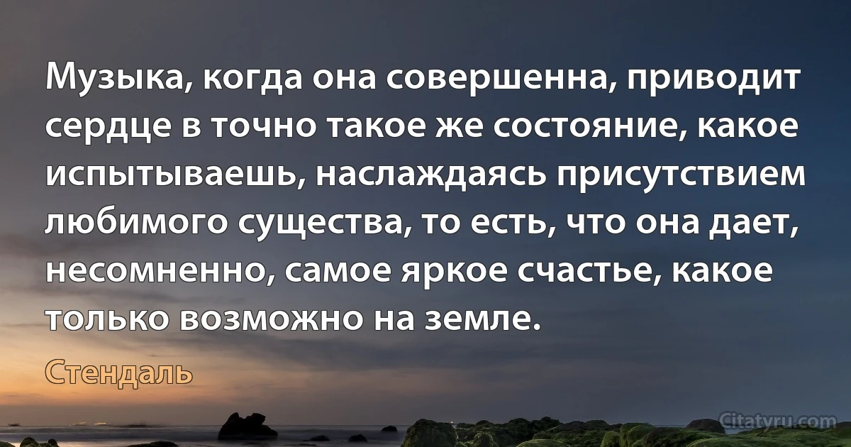 Музыка, когда она совершенна, приводит сердце в точно такое же состояние, какое испытываешь, наслаждаясь присутствием любимого существа, то есть, что она дает, несомненно, самое яркое счастье, какое только возможно на земле. (Стендаль)