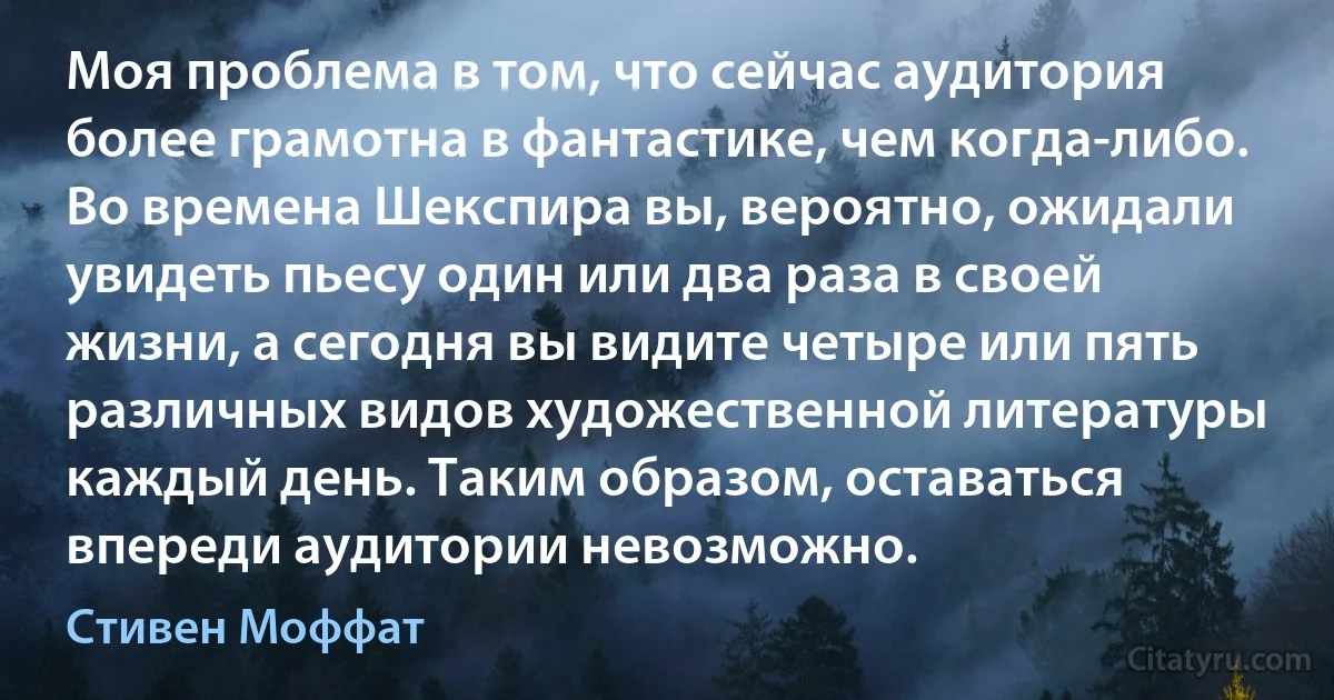 Моя проблема в том, что сейчас аудитория более грамотна в фантастике, чем когда-либо. Во времена Шекспира вы, вероятно, ожидали увидеть пьесу один или два раза в своей жизни, а сегодня вы видите четыре или пять различных видов художественной литературы каждый день. Таким образом, оставаться впереди аудитории невозможно. (Стивен Моффат)