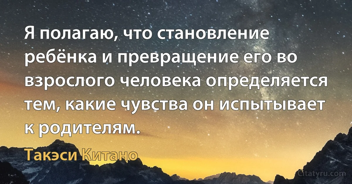 Я полагаю, что становление ребёнка и превращение его во взрослого человека определяется тем, какие чувства он испытывает к родителям. (Такэси Китано)