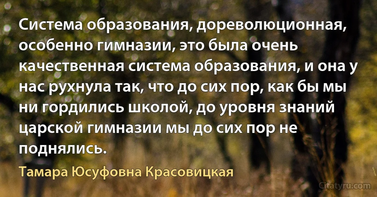 Система образования, дореволюционная, особенно гимназии, это была очень качественная система образования, и она у нас рухнула так, что до сих пор, как бы мы ни гордились школой, до уровня знаний царской гимназии мы до сих пор не поднялись. (Тамара Юсуфовна Красовицкая)