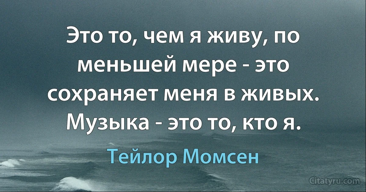 Это то, чем я живу, по меньшей мере - это сохраняет меня в живых. Музыка - это то, кто я. (Тейлор Момсен)