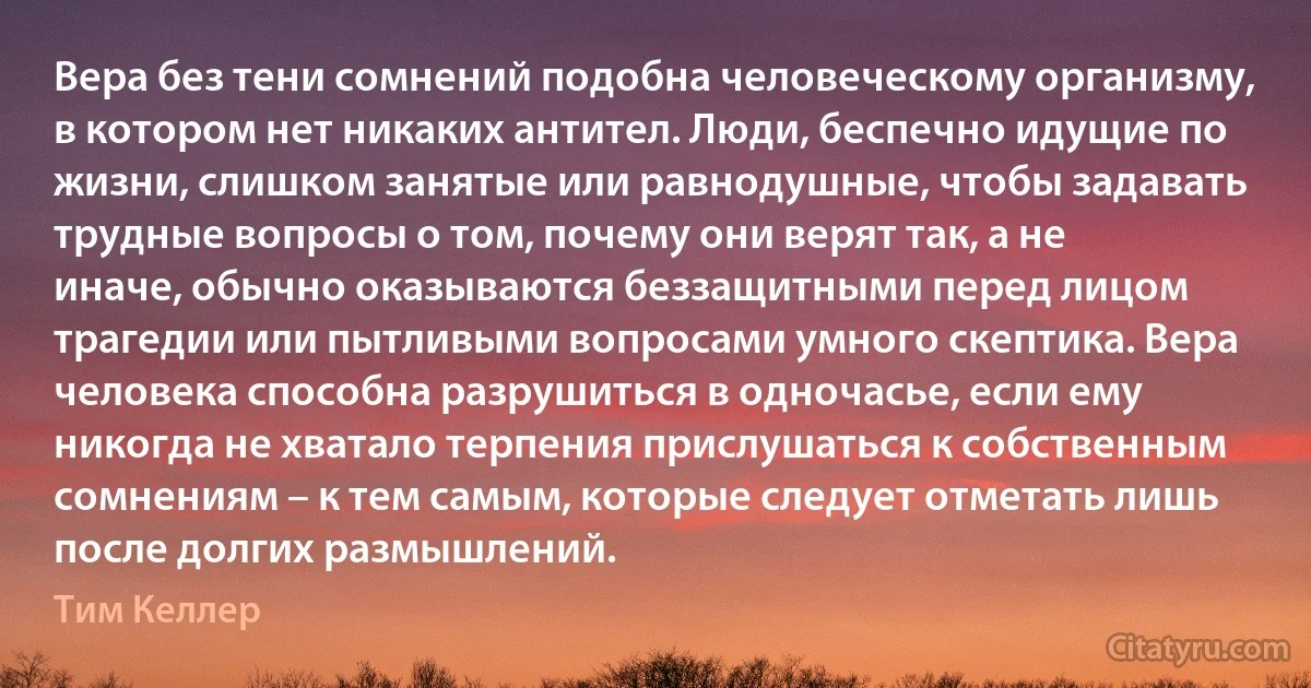 Вера без тени сомнений подобна человеческому организму, в котором нет никаких антител. Люди, беспечно идущие по жизни, слишком занятые или равнодушные, чтобы задавать трудные вопросы о том, почему они верят так, а не иначе, обычно оказываются беззащитными перед лицом трагедии или пытливыми вопросами умного скептика. Вера человека способна разрушиться в одночасье, если ему никогда не хватало терпения прислушаться к собственным сомнениям – к тем самым, которые следует отметать лишь после долгих размышлений. (Тим Келлер)